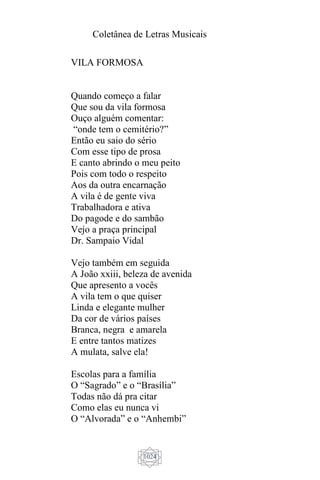 Coletânea de Letras Musicais
1024
VILA FORMOSA
Quando começo a falar
Que sou da vila formosa
Ouço alguém comentar:
“onde tem o cemitério?”
Então eu saio do sério
Com esse tipo de prosa
E canto abrindo o meu peito
Pois com todo o respeito
Aos da outra encarnação
A vila é de gente viva
Trabalhadora e ativa
Do pagode e do sambão
Vejo a praça principal
Dr. Sampaio Vidal
Vejo também em seguida
A João xxiii, beleza de avenida
Que apresento a vocês
A vila tem o que quiser
Linda e elegante mulher
Da cor de vários países
Branca, negra e amarela
E entre tantos matizes
A mulata, salve ela!
Escolas para a família
O “Sagrado” e o “Brasília”
Todas não dá pra citar
Como elas eu nunca vi
O “Alvorada” e o “Anhembi”
 