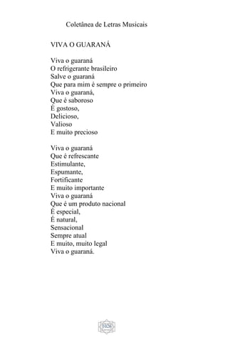 Coletânea de Letras Musicais
1026
VIVA O GUARANÁ
Viva o guaraná
O refrigerante brasileiro
Salve o guaraná
Que para mim é sempre o primeiro
Viva o guaraná,
Que é saboroso
É gostoso,
Delicioso,
Valioso
E muito precioso
Viva o guaraná
Que é refrescante
Estimulante,
Espumante,
Fortificante
E muito importante
Viva o guaraná
Que é um produto nacional
É especial,
É natural,
Sensacional
Sempre atual
E muito, muito legal
Viva o guaraná.
 