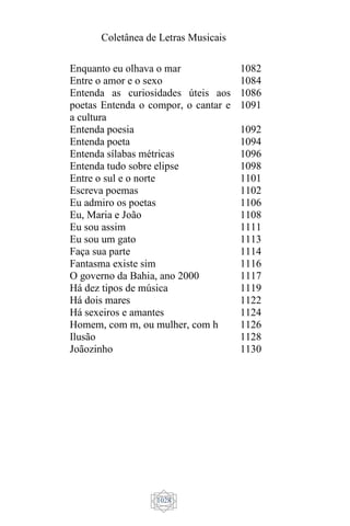 Coletânea de Letras Musicais
1028
Enquanto eu olhava o mar
Entre o amor e o sexo
Entenda as curiosidades úteis aos
poetas Entenda o compor, o cantar e
a cultura
Entenda poesia
Entenda poeta
Entenda sílabas métricas
Entenda tudo sobre elipse
Entre o sul e o norte
Escreva poemas
Eu admiro os poetas
Eu, Maria e João
Eu sou assim
Eu sou um gato
Faça sua parte
Fantasma existe sim
O governo da Bahia, ano 2000
Há dez tipos de música
Há dois mares
Há sexeiros e amantes
Homem, com m, ou mulher, com h
Ilusão
Joãozinho
1082
1084
1086
1091
1092
1094
1096
1098
1101
1102
1106
1108
1111
1113
1114
1116
1117
1119
1122
1124
1126
1128
1130
 