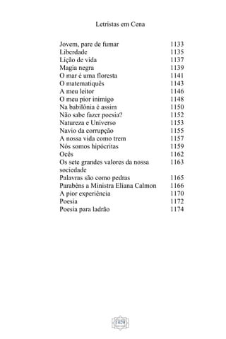 Letristas em Cena
1029
Jovem, pare de fumar
Liberdade
Lição de vida
Magia negra
O mar é uma floresta
O matematiquês
A meu leitor
O meu pior inimigo
Na babilônia é assim
Não sabe fazer poesia?
Natureza e Universo
Navio da corrupção
A nossa vida como trem
Nós somos hipócritas
Ocês
Os sete grandes valores da nossa
sociedade
Palavras são como pedras
Parabéns a Ministra Eliana Calmon
A pior experiência
Poesia
Poesia para ladrão
1133
1135
1137
1139
1141
1143
1146
1148
1150
1152
1153
1155
1157
1159
1162
1163
1165
1166
1170
1172
1174
 