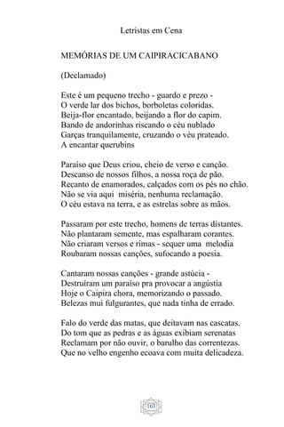 Letristas em Cena
103
MEMÓRIAS DE UM CAIPIRACICABANO
(Declamado)
Este é um pequeno trecho - guardo e prezo -
O verde lar dos bichos, borboletas coloridas.
Beija-flor encantado, beijando a flor do capim.
Bando de andorinhas riscando o céu nublado
Garças tranquilamente, cruzando o véu prateado.
A encantar querubins
Paraíso que Deus criou, cheio de verso e canção.
Descanso de nossos filhos, a nossa roça de pão.
Recanto de enamorados, calçados com os pés no chão.
Não se via aqui miséria, nenhuma reclamação.
O céu estava na terra, e as estrelas sobre as mãos.
Passaram por este trecho, homens de terras distantes.
Não plantaram semente, mas espalharam corantes.
Não criaram versos e rimas - sequer uma melodia
Roubaram nossas canções, sufocando a poesia.
Cantaram nossas canções - grande astúcia -
Destruíram um paraíso pra provocar a angústia
Hoje o Caipira chora, memorizando o passado.
Belezas mui fulgurantes, que nada tinha de errado.
Falo do verde das matas, que deitavam nas cascatas.
Do tom que as pedras e as águas exibiam serenatas
Reclamam por não ouvir, o barulho das correntezas.
Que no velho engenho ecoava com muita delicadeza.
 