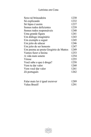 Letristas em Cena
1031
Sexo né brincadeira
Só explicando
Só lúpus é assim
Somos todos deficientes
Somos todos responsáveis
Uma grande figura
Um diálogo imaginário
Um exemplo a seguir
Um jeito de educar
Um jeito de ser honesto
Um poema ao poeta Gregório de Mattos
Vamos fazer a faxina
A vida num soneto
Virose
Você sabe o que é droga?
Vem tu dar valor
Vem você dar valor
Zé português
Falar mais ler é igual escrever
Valeu Brasil!
1230
1232
1237
1239
1240
1241
1243
1245
1246
1247
1249
1253
1254
1255
1258
1260
1261
1262
1289
1291
 