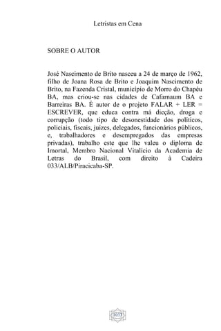 Letristas em Cena
1033
SOBRE O AUTOR
José Nascimento de Brito nasceu a 24 de março de 1962,
filho de Joana Rosa de Brito e Joaquim Nascimento de
Brito, na Fazenda Cristal, município de Morro do Chapéu
BA, mas criou-se nas cidades de Cafarnaum BA e
Barreiras BA. É autor de o projeto FALAR + LER =
ESCREVER, que educa contra má dicção, droga e
corrupção (todo tipo de desonestidade dos políticos,
policiais, fiscais, juízes, delegados, funcionários públicos,
e, trabalhadores e desempregados das empresas
privadas), trabalho este que lhe valeu o diploma de
Imortal, Membro Nacional Vitalício da Academia de
Letras do Brasil, com direito à Cadeira
033/ALB/Piracicaba-SP.
 