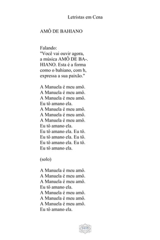 Letristas em Cena
1035
AMÔ DE BAHIANO
Falando:
"Você vai ouvir agora,
a música AMÔ DE BA-.
HIANO. Esta é a forma
como o bahiano, com h,
expressa a sua paixão."
A Manuela é meu amô.
A Manuela é meu amô.
A Manuela é meu amô.
Eu tô amano ela.
A Manuela é meu amô.
A Manuela é meu amô.
A Manuela é meu amô.
Eu tô amano ela.
Eu tô amano ela. Eu tô.
Eu tô amano ela. Eu tô.
Eu tô amano ela. Eu tô.
Eu tô amano ela.
(solo)
A Manuela é meu amô.
A Manuela é meu amô.
A Manuela é meu amô.
Eu tô amano ela.
A Manuela é meu amô.
A Manuela é meu amô.
A Manuela é meu amô.
Eu tô amano ela.
 