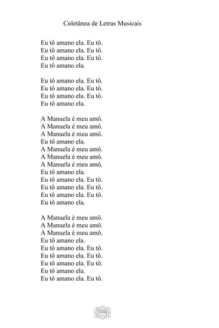 Coletânea de Letras Musicais
1036
Eu tô amano ela. Eu tô.
Eu tô amano ela. Eu tô.
Eu tô amano ela. Eu tô.
Eu tô amano ela.
Eu tô amano ela. Eu tô.
Eu tô amano ela. Eu tô.
Eu tô amano ela. Eu tô.
Eu tô amano ela.
A Manuela é meu amô.
A Manuela é meu amô.
A Manuela é meu amô.
Eu tô amano ela.
A Manuela é meu amô.
A Manuela é meu amô.
A Manuela é meu amô.
Eu tô amano ela.
Eu tô amano ela. Eu tô.
Eu tô amano ela. Eu tô.
Eu tô amano ela. Eu tô.
Eu tô amano ela.
A Manuela é meu amô.
A Manuela é meu amô.
A Manuela é meu amô.
Eu tô amano ela.
Eu tô amano ela. Eu tô.
Eu tô amano ela. Eu tô.
Eu tô amano ela. Eu tô.
Eu tô amano ela.
Eu tô amano ela. Eu tô.
 