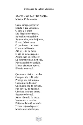 Coletânea de Letras Musicais
1038
AMOR NÃO SAIU DE MODA
Música: Colaboração.
Gente amiga, por favor,
Escute o que vou dizer.
O sexo e o amor
São fáceis de conhecer.
Se é feito sem carinho,
Sem carícias, sem beijinhos,
É sexo. Não é amor
O que fazem com você.
O amor é diferente
Até no jeito de fazer.
E não se faz de repente.
Assim, sem se conhecer.
Se o parceiro não lhe beijo,
Não dá carinho e carícia,
Mande ele pegar a pista.
Ele não ama você.
Quem ama divide o sonho,
Compreende e dá valor.
Protege seu patrimônio,
Como prova de amor.
Quem ama lhe dá carinho,
Faz carícia, dá beijinho.
Chora se ficar um tempo
Separado de você.
Amor não saiu de moda.
Vamos dar e receber.
Beijo também tá na moda.
Trocar beijos dá prazer.
Mostre que sabe beijar,
 