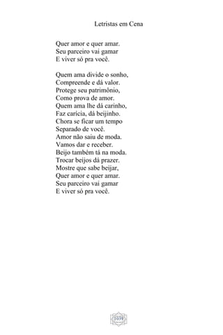 Letristas em Cena
1039
Quer amor e quer amar.
Seu parceiro vai gamar
E viver só pra você.
Quem ama divide o sonho,
Compreende e dá valor.
Protege seu patrimônio,
Como prova de amor.
Quem ama lhe dá carinho,
Faz carícia, dá beijinho.
Chora se ficar um tempo
Separado de você.
Amor não saiu de moda.
Vamos dar e receber.
Beijo também tá na moda.
Trocar beijos dá prazer.
Mostre que sabe beijar,
Quer amor e quer amar.
Seu parceiro vai gamar
E viver só pra você.
 
