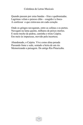 Coletânea de Letras Musicais
104
Quando passam por estas bandas - frias e quebrantadas.
Lagrimas velam o penoso chão – coagida é a boca-
A confessar o que extravasa em cada coração.
Onde os gringos navegaram, entre as colinas e os portos.
Navegam na lama quente, milhares de peixes mortos.
E neste trecho de pedras, caminha o triste Caipira.
Em meio às impurezas, movido pela incerteza.
Abandonado, o Caipira. Vive como alma penada
Passando fome e sede, sentado a beira de um rio.
Memorizando a paisagem. Do antigo Rio Piracicaba.
 