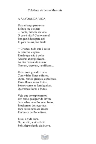 Coletânea de Letras Musicais
1040
A ÁRVORE DA VIDA
Uma criança parou-me
E fitou-me o olhar:
─ Poeta, fale-me da vida.
O que é vida? Como nasce?
Por que é dura para uns
E, para outros, tão fácil?
─ Criança, tudo que é coisa
A natureza explica.
E tudo que não é coisa
Árvores exemplificam.
As não coisas são assim:
Nascem, crescem, ramificam...
Uma, copa grande e bela
Com várias flores e frutos.
Outra, ramos grandes, espaçosos,
Raras flores, raros frutos.
Somos como as formiginhas,
Queremos flores e frutos.
Veja que ao explorarmos
Um ramo qualquer da árvore
Sem achar nem flor nem fruto,
Precisamos deslocar-nos
Para outro ramo da árvore
Em busca de flor e fruto.
Eis aí a vida dura,
Ou, se não, a vida fácil.
Pois, dependendo da árvore,
 