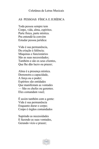 Coletânea de Letras Musicais
1042
AS PESSOAS FÍSICA E JURÍDICA
Toda pessoa sempre tem
Corpo, vida, alma, espíritos.
Parte física, parte mística.
Pra entendê-la convém
Estudar pessoa jurídica:
Vida é sua permanência,
Da criação à falência;
Máquinas e funcionários
São as suas necessidades;
Também o são os seus clientes,
Que lhe dão lucro ou prazer;
Alma é a presença mística.
Demonstra a capacidade,
A força ou o poder;
Espíritos são entidades
Que manifestam as vontades
— São os chefes ou gerentes.
Eles comandam você;
É assim também com a gente:
Vida é sua permanência
Enquanto durar o corpo;
Corpo é órgãos comandados
Suprindo as necessidades
E fazendo as suas vontades,
Gerando vício e prazer;
 