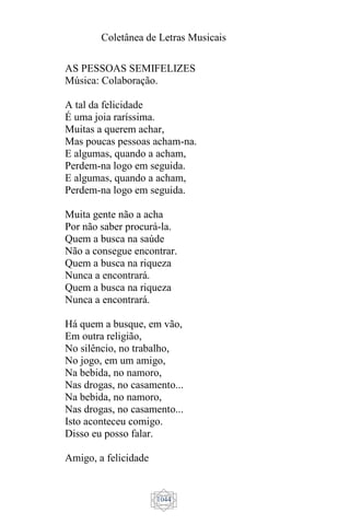 Coletânea de Letras Musicais
1044
AS PESSOAS SEMIFELIZES
Música: Colaboração.
A tal da felicidade
É uma joia raríssima.
Muitas a querem achar,
Mas poucas pessoas acham-na.
E algumas, quando a acham,
Perdem-na logo em seguida.
E algumas, quando a acham,
Perdem-na logo em seguida.
Muita gente não a acha
Por não saber procurá-la.
Quem a busca na saúde
Não a consegue encontrar.
Quem a busca na riqueza
Nunca a encontrará.
Quem a busca na riqueza
Nunca a encontrará.
Há quem a busque, em vão,
Em outra religião,
No silêncio, no trabalho,
No jogo, em um amigo,
Na bebida, no namoro,
Nas drogas, no casamento...
Na bebida, no namoro,
Nas drogas, no casamento...
Isto aconteceu comigo.
Disso eu posso falar.
Amigo, a felicidade
 