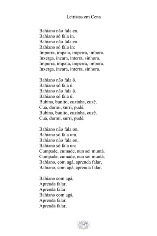 Letristas em Cena
1047
Bahiano não fala en.
Bahiano só fala in.
Bahiano não fala en.
Bahiano só fala in:
Impurra, impata, imperra, imbora.
Inxerga, incara, interra, sinhora.
Impurra, impata, imperra, imbora.
Inxerga, incara, interra, sinhora.
Bahiano não fala ô.
Bahiano só fala ú.
Bahiano não fala ô.
Bahiano só fala ú:
Bubina, bunito, cuzinha, cuzê.
Cuá, durmi, surri, pudê.
Bubina, bunito, cuzinha, cuzê.
Cuá, durmi, surri, pudê.
Bahiano não fala on.
Bahiano só fala um.
Bahiano não fala on.
Bahiano só fala un:
Cumpade, cumade, nun sei muntá.
Cumpade, cumade, nun sei muntá.
Bahiano, com agá, aprenda falar,
Bahiano, com agá, aprenda falar.
Bahiano com agá,
Aprenda falar,
Aprenda falar.
Bahiano com agá,
Aprenda falar,
Aprenda falar,
 