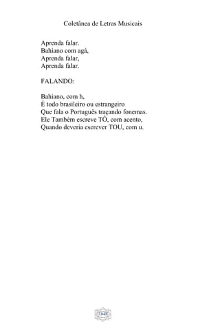 Coletânea de Letras Musicais
1048
Aprenda falar.
Bahiano com agá,
Aprenda falar,
Aprenda falar.
FALANDO:
Bahiano, com h,
É todo brasileiro ou estrangeiro
Que fala o Português traçando fonemas.
Ele Também escreve TÔ, com acento,
Quando deveria escrever TOU, com u.
 