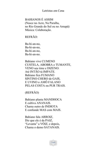 Letristas em Cena
1049
BAHIANOS É ASSIM
(Nasce no Acre, Na Paraíba,
no Rio Grande do Sul ou no Amapá)
Música: Colaboração.
REFRÃO:
Ba-hi-an-no,
Ba-hi-an-no,
Ba-hi-an-no,
Ba-hi-an-no.
Bahiano vive CUMENO
CUSTELA, ABOBRA e TUMANTE,
VENO seu time e DIZENO:
Até INTÃO tá IMPATE.
Bahiano fica FUMANO
SINTINO CHERO de GAIS,
E UVINO o AMÔ FALANO
PELAS COSTA ou PUR TRAIS.
(REFRÃO)
Bahiano planta MANDHOCA
E cultiva ANANAIS.
Chama outro de INDIOTA
E confunde MAS com MAIS.
Bahiano fala ARROIZ,
Diz que ele é da PAIZ,
“Levanta” a VÓIZ, e depois,
Chama o demo SATANAIS.
 