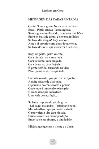 Letristas em Cena
105
MENSAGEM DAS CARAS PINTADAS
Gente! Somos gente. Nesta terra de Deus
Brasil! Pátria amada. Terra sagrada.
Somos gente implorando, os nossos quinhões.
Entre os mais de cento, e noventa milhões.
Se livre das drogas! Faça como eu
Ame a si próprio corra atrás do que é seu.
Se livre dos reis, que esta terra é de Deus.
Raça de gente, gente valente.
Cara pintada, cara amarrada.
Cara de fome, cara drogada.
Cara de raiva, cara forjada.
É gente sofrida, buscando na vida.
Pão e guarida, de cara pintada.
Esconde o rosto, por que tem vergonha.
A noite anda e de dia sonha.
Esperando do céu socorro e perdão.
Onde tudo é limpo não existe pão.
E ainda deve pra sociedade.
Uma vida de satisfação.
Se bater na porta do rei ele grita:
- Sai daqui malandro! Trabalhar é bom.
Mas não dão emprego pro tal cidadão.
Gente valente vira cara pintada.
Busca socorro na maior perdição.
Envolve-se nas drogas, e vira ladrão.
Miséria que queima a mente e a alma.
 