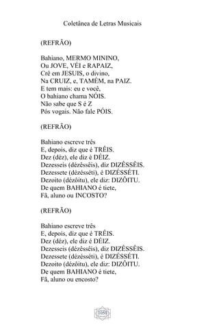 Coletânea de Letras Musicais
1050
(REFRÃO)
Bahiano, MERMO MININO,
Ou JOVE, VÉI e RAPAIZ,
Crê em JESUIS, o divino,
Na CRUIZ, e, TAMÉM, na PAIZ.
E tem mais: eu e você,
O bahiano chama NÓIS.
Não sabe que S é Z
Pós vogais. Não fale PÓIS.
(REFRÃO)
Bahiano escreve três
E, depois, diz que é TRÊIS.
Dez (déz), ele diz é DÉIZ.
Dezesseis (dézêssêis), diz DIZÊSSÊIS.
Dezessete (dézésséti), é DIZÉSSÉTI.
Dezoito (dézôitu), ele diz: DIZÔITU.
De quem BAHIANO é tiete,
Fã, aluno ou INCOSTO?
(REFRÃO)
Bahiano escreve três
E, depois, diz que é TRÊIS.
Dez (déz), ele diz é DÉIZ.
Dezesseis (dézêssêis), diz DIZÊSSÊIS.
Dezessete (dézésséti), é DIZÉSSÉTI.
Dezoito (dézôitu), ele diz: DIZÔITU.
De quem BAHIANO é tiete,
Fã, aluno ou encosto?
 