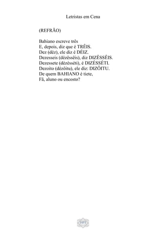 Letristas em Cena
1051
(REFRÃO)
Bahiano escreve três
E, depois, diz que é TRÊIS.
Dez (déz), ele diz é DÉIZ.
Dezesseis (dézêssêis), diz DIZÊSSÊIS.
Dezessete (dézésséti), é DIZÉSSÉTI.
Dezoito (dézôitu), ele diz: DIZÔITU.
De quem BAHIANO é tiete,
Fã, aluno ou encosto?
 