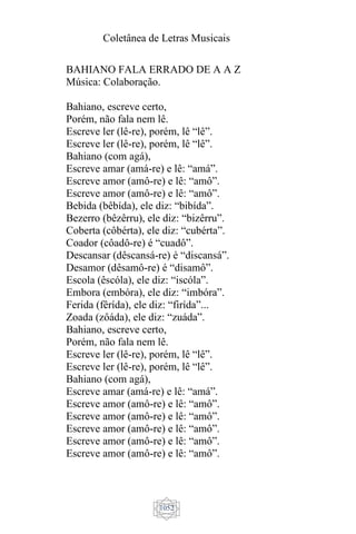 Coletânea de Letras Musicais
1052
BAHIANO FALA ERRADO DE A A Z
Música: Colaboração.
Bahiano, escreve certo,
Porém, não fala nem lê.
Escreve ler (lê-re), porém, lê “lê”.
Escreve ler (lê-re), porém, lê “lê”.
Bahiano (com agá),
Escreve amar (amá-re) e lê: “amá”.
Escreve amor (amô-re) e lê: “amô”.
Escreve amor (amô-re) e lê: “amô”.
Bebida (bêbída), ele diz: “bibída”.
Bezerro (bêzêrru), ele diz: “bizêrru”.
Coberta (côbérta), ele diz: “cubérta”.
Coador (côadô-re) é “cuadô”.
Descansar (dêscansá-re) é “discansá”.
Desamor (dêsamô-re) é “disamô”.
Escola (êscóla), ele diz: “iscóla”.
Embora (embóra), ele diz: “imbóra”.
Ferida (fêrída), ele diz: “firída”...
Zoada (zôáda), ele diz: “zuáda”.
Bahiano, escreve certo,
Porém, não fala nem lê.
Escreve ler (lê-re), porém, lê “lê”.
Escreve ler (lê-re), porém, lê “lê”.
Bahiano (com agá),
Escreve amar (amá-re) e lê: “amá”.
Escreve amor (amô-re) e lê: “amô”.
Escreve amor (amô-re) e lê: “amô”.
Escreve amor (amô-re) e lê: “amô”.
Escreve amor (amô-re) e lê: “amô”.
Escreve amor (amô-re) e lê: “amô”.
 