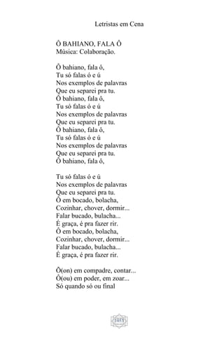Letristas em Cena
1053
Ô BAHIANO, FALA Ô
Música: Colaboração.
Ô bahiano, fala ô,
Tu só falas ó e ú
Nos exemplos de palavras
Que eu separei pra tu.
Ô bahiano, fala ô,
Tu só falas ó e ú
Nos exemplos de palavras
Que eu separei pra tu.
Ô bahiano, fala ô,
Tu só falas ó e ú
Nos exemplos de palavras
Que eu separei pra tu.
Ô bahiano, fala ô,
Tu só falas ó e ú
Nos exemplos de palavras
Que eu separei pra tu.
Ô em bocado, bolacha,
Cozinhar, chover, dormir...
Falar bucado, bulacha...
É graça, é pra fazer rir.
Ô em bocado, bolacha,
Cozinhar, chover, dormir...
Falar bucado, bulacha...
É graça, é pra fazer rir.
Õ(on) em compadre, contar...
Ô(ou) em poder, em zoar...
Só quando só ou final
 