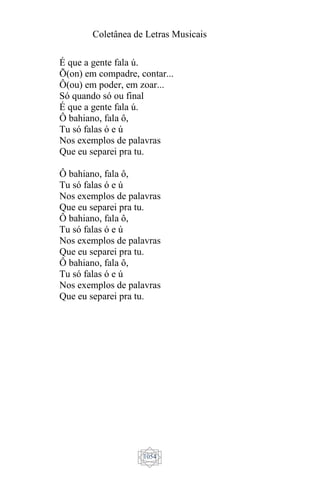 Coletânea de Letras Musicais
1054
É que a gente fala ú.
Õ(on) em compadre, contar...
Ô(ou) em poder, em zoar...
Só quando só ou final
É que a gente fala ú.
Ô bahiano, fala ô,
Tu só falas ó e ú
Nos exemplos de palavras
Que eu separei pra tu.
Ô bahiano, fala ô,
Tu só falas ó e ú
Nos exemplos de palavras
Que eu separei pra tu.
Ô bahiano, fala ô,
Tu só falas ó e ú
Nos exemplos de palavras
Que eu separei pra tu.
Ô bahiano, fala ô,
Tu só falas ó e ú
Nos exemplos de palavras
Que eu separei pra tu.
 