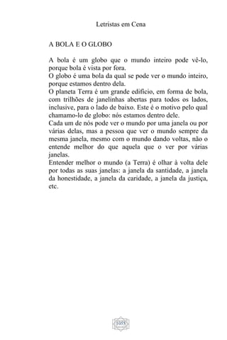 Letristas em Cena
1055
A BOLA E O GLOBO
A bola é um globo que o mundo inteiro pode vê-lo,
porque bola é vista por fora.
O globo é uma bola da qual se pode ver o mundo inteiro,
porque estamos dentro dela.
O planeta Terra é um grande edifício, em forma de bola,
com trilhões de janelinhas abertas para todos os lados,
inclusive, para o lado de baixo. Este é o motivo pelo qual
chamamo-lo de globo: nós estamos dentro dele.
Cada um de nós pode ver o mundo por uma janela ou por
várias delas, mas a pessoa que ver o mundo sempre da
mesma janela, mesmo com o mundo dando voltas, não o
entende melhor do que aquela que o ver por várias
janelas.
Entender melhor o mundo (a Terra) é olhar à volta dele
por todas as suas janelas: a janela da santidade, a janela
da honestidade, a janela da caridade, a janela da justiça,
etc.
 