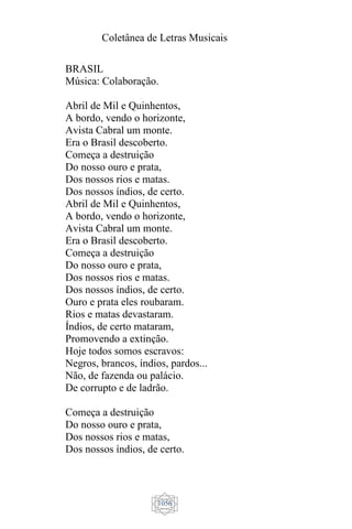Coletânea de Letras Musicais
1056
BRASIL
Música: Colaboração.
Abril de Mil e Quinhentos,
A bordo, vendo o horizonte,
Avista Cabral um monte.
Era o Brasil descoberto.
Começa a destruição
Do nosso ouro e prata,
Dos nossos rios e matas.
Dos nossos índios, de certo.
Abril de Mil e Quinhentos,
A bordo, vendo o horizonte,
Avista Cabral um monte.
Era o Brasil descoberto.
Começa a destruição
Do nosso ouro e prata,
Dos nossos rios e matas.
Dos nossos índios, de certo.
Ouro e prata eles roubaram.
Rios e matas devastaram.
Índios, de certo mataram,
Promovendo a extinção.
Hoje todos somos escravos:
Negros, brancos, índios, pardos...
Não, de fazenda ou palácio.
De corrupto e de ladrão.
Começa a destruição
Do nosso ouro e prata,
Dos nossos rios e matas,
Dos nossos índios, de certo.
 