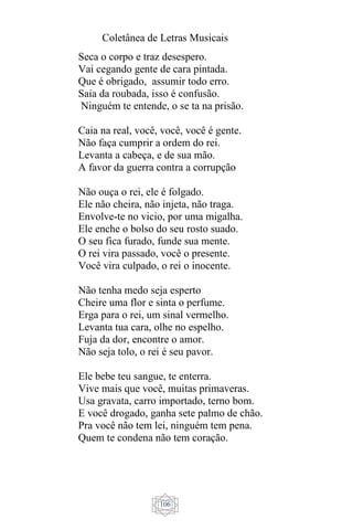 Coletânea de Letras Musicais
106
Seca o corpo e traz desespero.
Vai cegando gente de cara pintada.
Que é obrigado, assumir todo erro.
Saia da roubada, isso é confusão.
Ninguém te entende, o se ta na prisão.
Caia na real, você, você, você é gente.
Não faça cumprir a ordem do rei.
Levanta a cabeça, e de sua mão.
A favor da guerra contra a corrupção
Não ouça o rei, ele é folgado.
Ele não cheira, não injeta, não traga.
Envolve-te no vicio, por uma migalha.
Ele enche o bolso do seu rosto suado.
O seu fica furado, funde sua mente.
O rei vira passado, você o presente.
Você vira culpado, o rei o inocente.
Não tenha medo seja esperto
Cheire uma flor e sinta o perfume.
Erga para o rei, um sinal vermelho.
Levanta tua cara, olhe no espelho.
Fuja da dor, encontre o amor.
Não seja tolo, o rei é seu pavor.
Ele bebe teu sangue, te enterra.
Vive mais que você, muitas primaveras.
Usa gravata, carro importado, terno bom.
E você drogado, ganha sete palmo de chão.
Pra você não tem lei, ninguém tem pena.
Quem te condena não tem coração.
 