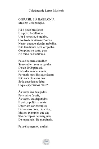 Coletânea de Letras Musicais
1060
O BRASIL E A BABILÔNIA
Música: Colaboração.
Há o povo brasileiro
E o povo babilônico.
Um é honesto, é ordeiro.
O outro tem vícios crônicos.
Nesse, quando alguém trabalha,
Não tem honra nem vergonha.
Comporta-se como puta
No reino da Babilônia.
Puta é homem e mulher
Sem caráter, sem vergonha.
Desde 2000 para cá,
Cada dia aumenta mais.
Por mais presídios que façam
Não caberão estas tais.
Soda caustica no leite.
O que esperarmos mais?
Às vezes são delegados,
Policiais e fiscais,
Às vezes, são deputados
E outros políticos mais.
Deveriam dar exemplos
De homens bons, cidadãos,
Mas os exemplos que dão
São exemplos de marginais.
De marginais. De marginais.
Puta é homem ou mulher
 