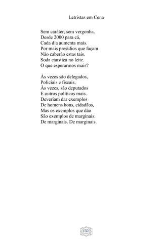 Letristas em Cena
1061
Sem caráter, sem vergonha.
Desde 2000 para cá,
Cada dia aumenta mais.
Por mais presídios que façam
Não caberão estas tais.
Soda caustica no leite.
O que esperarmos mais?
Às vezes são delegados,
Policiais e fiscais,
Às vezes, são deputados
E outros políticos mais.
Deveriam dar exemplos
De homens bons, cidadãos,
Mas os exemplos que dão
São exemplos de marginais.
De marginais. De marginais.
 