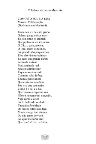 Coletânea de Letras Musicais
1062
COMO É O SOL E A LUA
Música: Colaboração.
(Dedicada à minha irmã)
Francisca, eu detesto grupo
Galera, gang, outros mais.
Eu sou como os animais
Que preferem ser sozinhos.
O Cão, o gato, a onça,
O leão, todos os felinos,
Só quando são pequeninos
Eles não vivem sozinhos.
Eu acho um grande barato
Amizade virtual.
Mas, amizade real
Não sei administrar.
É que nessa amizade
Costuma rolar fofoca.
E tem a gente idiota
Que costuma acreditar.
Por isso que sou assim
Como é o sol e a lua,
Que vivem sempre na sua.
Não se juntam com ninguém.
Veja como é o sol.
Só. E brilha de verdade.
Tamanha felicidade
Os outros astros não têm.
Minha amiga tem ciúmes
Ou não gosta de você.
Aí, quer me fazer crer
Que você só tem defeitos.
 