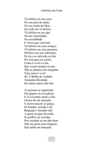 Letristas em Cena
1063
Vê defeito no seu rosto,
No seu jeito de andar,
No seu modo de falar...
Em tudo ela vê defeito.
Vê defeito no seu ego,
Na sua sinceridade,
Na sexualidade
E vícios que você tem.
Vê defeito em seus amigos,
Vê defeito em seus parentes.
Defeitos em seus aderentes.
Só ela e os dela não os têm.
Por isso que sou assim,
Como é o sol e a lua,
Que vivem sempre na sua.
Não se juntam com ninguém.
Veja como é o sol.
Só. E Brilha de verdade.
Tamanha felicidade
Os outros astros não têm.
As pessoas se organizam
Em grupos ou em galeras
E os covardes unem a elas
Cheios de má intenção.
E assim nascem as gangs,
Os bandos, torcida e tal,
Brigando e fazendo mal
A quem só quer diversão.
Eu prefiro ser sozinho.
Pois sozinho eu me dou bem.
Não me junto com ninguém
Que tenha má intenção.
 