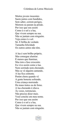 Coletânea de Letras Musicais
1064
Muitos jovens inocentes
Saem juntos com bandidos,
Sem saber, correm perigos,
Morrem ou param na prisão.
Por isso que sou assim
Como é o sol e a lua,
Que vivem sempre na sua.
Não se juntam com ninguém.
Veja como é o sol.
Só. E brilha de verdade.
Tamanha felicidade
Os outros astros não têm.
A lua é sem brilho próprio,
Mas consegue alumiar.
É menos que iluminar,
Mas tem a fase crescente.
Eu vivo assim como a lua.
Nem sorrindo nem chorando.
Mas se vê alguém cantando,
A lua fica contente.
Porém chora quando vê
A gente honesta sofrendo,
Uma criança morrendo
De maus tratos ou de fome.
A lua chorando é chuva.
Às vezes, torrenciais.
Não preciso dizer mais.
Você conclui em meu nome.
Por isso que sou assim
Como é o sol e a lua,
Que vivem sempre na sua.
Não se juntam com ninguém.
 