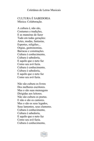 Coletânea de Letras Musicais
1066
CULTURA É SABEDORIA
Música: Colaboração.
A cultura é, não são,
Costumes e tradições,
E as maneiras de fazer
Tudo em todas gerações:
Artes, modas, fantasias,
Esportes, religiões...
Orgias, gastronomias,
Barracas e construções.
Cultura é conhecimento,
Cultura é sabedoria,
E aquilo que o neto faz
Como seu avô fazia.
Cultura é conhecimento,
Cultura é sabedoria,
E aquilo que o neto faz
Como seu avô fazia.
Não são cultura os livros
Dos melhores escritores.
Mas o são suas mensagens
Dirigidas aos leitores.
Não são cultura os poetas.
E não o são os cantores.
Mas o são os seus legados,
Seus lamentos, seus clamores.
Cultura é conhecimento,
Cultura é sabedoria,
E aquilo que o neto faz
Como seu avô fazia.
Cultura é conhecimento,
 