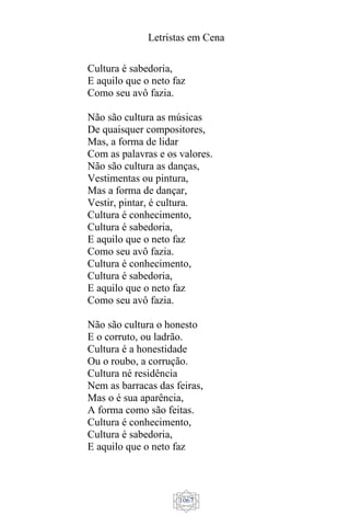Letristas em Cena
1067
Cultura é sabedoria,
E aquilo que o neto faz
Como seu avô fazia.
Não são cultura as músicas
De quaisquer compositores,
Mas, a forma de lidar
Com as palavras e os valores.
Não são cultura as danças,
Vestimentas ou pintura,
Mas a forma de dançar,
Vestir, pintar, é cultura.
Cultura é conhecimento,
Cultura é sabedoria,
E aquilo que o neto faz
Como seu avô fazia.
Cultura é conhecimento,
Cultura é sabedoria,
E aquilo que o neto faz
Como seu avô fazia.
Não são cultura o honesto
E o corruto, ou ladrão.
Cultura é a honestidade
Ou o roubo, a corrução.
Cultura né residência
Nem as barracas das feiras,
Mas o é sua aparência,
A forma como são feitas.
Cultura é conhecimento,
Cultura é sabedoria,
E aquilo que o neto faz
 
