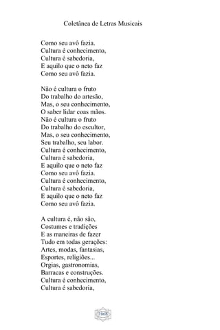 Coletânea de Letras Musicais
1068
Como seu avô fazia.
Cultura é conhecimento,
Cultura é sabedoria,
E aquilo que o neto faz
Como seu avô fazia.
Não é cultura o fruto
Do trabalho do artesão,
Mas, o seu conhecimento,
O saber lidar coas mãos.
Não é cultura o fruto
Do trabalho do escultor,
Mas, o seu conhecimento,
Seu trabalho, seu labor.
Cultura é conhecimento,
Cultura é sabedoria,
E aquilo que o neto faz
Como seu avô fazia.
Cultura é conhecimento,
Cultura é sabedoria,
E aquilo que o neto faz
Como seu avô fazia.
A cultura é, não são,
Costumes e tradições
E as maneiras de fazer
Tudo em todas gerações:
Artes, modas, fantasias,
Esportes, religiões...
Orgias, gastronomias,
Barracas e construções.
Cultura é conhecimento,
Cultura é sabedoria,
 