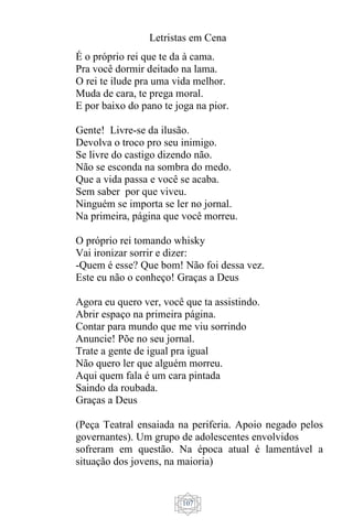 Letristas em Cena
107
É o próprio rei que te da à cama.
Pra você dormir deitado na lama.
O rei te ilude pra uma vida melhor.
Muda de cara, te prega moral.
E por baixo do pano te joga na pior.
Gente! Livre-se da ilusão.
Devolva o troco pro seu inimigo.
Se livre do castigo dizendo não.
Não se esconda na sombra do medo.
Que a vida passa e você se acaba.
Sem saber por que viveu.
Ninguém se importa se ler no jornal.
Na primeira, página que você morreu.
O próprio rei tomando whisky
Vai ironizar sorrir e dizer:
-Quem é esse? Que bom! Não foi dessa vez.
Este eu não o conheço! Graças a Deus
Agora eu quero ver, você que ta assistindo.
Abrir espaço na primeira página.
Contar para mundo que me viu sorrindo
Anuncie! Põe no seu jornal.
Trate a gente de igual pra igual
Não quero ler que alguém morreu.
Aqui quem fala é um cara pintada
Saindo da roubada.
Graças a Deus
(Peça Teatral ensaiada na periferia. Apoio negado pelos
governantes). Um grupo de adolescentes envolvidos
sofreram em questão. Na época atual é lamentável a
situação dos jovens, na maioria)
 