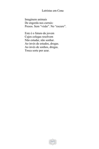Letristas em Cena
1071
Imaginem animais
De engorda nos currais:
Presos. Sem “visão”. No “escuro”.
Este é o futuro do jovem
Cujos colegas resolvem
Não estudar, não sonhar.
Ao invés de estudos, drogas.
Ao invés de sonhos, drogas.
Troca sorte por azar.
 