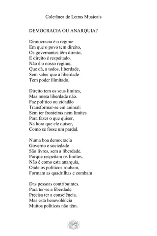 Coletânea de Letras Musicais
1072
DEMOCRACIA OU ANARQUIA?
Democracia é o regime
Em que o povo tem direito,
Os governantes têm direito,
E direito é respeitado.
Não é o nosso regime,
Que dá, a todos, liberdade,
Sem saber que a liberdade
Tem poder ilimitado.
Direito tem os seus limites,
Mas nossa liberdade não.
Faz político ou cidadão
Transformar-se em animal:
Sem ter fronteiras nem limites
Para fazer o que quiser,
Na hora que ele quiser,
Como se fosse um pardal.
Numa boa democracia
Governo e sociedade
São livres, sem a liberdade.
Porque respeitam os limites.
Não é como esta anarquia,
Onde os políticos roubam,
Formam as quadrilhas e zombam
Das pessoas contribuintes.
Para ter-se a liberdade
Precisa ter a consciência.
Mas esta benevolência
Muitos políticos não têm.
 