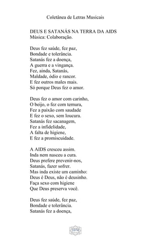 Coletânea de Letras Musicais
1074
DEUS E SATANÁS NA TERRA DA AIDS
Música: Colaboração.
Deus fez saúde, fez paz,
Bondade e tolerância.
Satanás fez a doença,
A guerra e a vingança.
Fez, ainda, Satanás,
Maldade, ódio e rancor.
E fez outros males mais.
Só porque Deus fez o amor.
Deus fez o amor com carinho,
O beijo, o fez com ternura,
Fez a paixão com saudade
E fez o sexo, sem loucura.
Satanás fez sacanagem,
Fez a infidelidade,
A falta de higiene,
E fez a promiscuidade.
A AIDS cresceu assim.
Inda nem nasceu a cura.
Deus prefere prevenir-nos,
Satanás, fazer sofrer.
Mas inda existe um caminho:
Deus é Deus, não é deusinho.
Faça sexo com higiene
Que Deus preserva você.
Deus fez saúde, fez paz,
Bondade e tolerância.
Satanás fez a doença,
 
