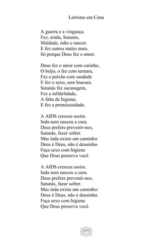 Letristas em Cena
1075
A guerra e a vingança.
Fez, ainda, Satanás,
Maldade, ódio e rancor.
E fez outros males mais.
Só porque Deus fez o amor.
Deus fez o amor com carinho,
O beijo, o fez com ternura,
Fez a paixão com saudade
E fez o sexo, sem loucura.
Satanás fez sacanagem,
Fez a infidelidade,
A falta de higiene,
E fez a promiscuidade.
A AIDS cresceu assim.
Inda nem nasceu a cura.
Deus prefere prevenir-nos,
Satanás, fazer sofrer.
Mas inda existe um caminho:
Deus é Deus, não é deusinho.
Faça sexo com higiene
Que Deus preserva você.
A AIDS cresceu assim.
Inda nem nasceu a cura.
Deus prefere prevenir-nos,
Satanás, fazer sofrer.
Mas inda existe um caminho:
Deus é Deus, não é deusinho.
Faça sexo com higiene
Que Deus preserva você.
 