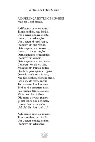 Coletânea de Letras Musicais
1076
A DIFERENÇA ENTRE OS HOMENS
Música: Colaboração.
A diferença entre os homens
Tá nos sonhos, meu irmão.
Uns querem conhecimento,
Investem em educação.
Uns querem divertimento,
Investem em sua paixão.
Outros querem ter imóveis,
Investem na construção.
Outros querem ter fazendas,
Investem em criação.
Outros querem ter comércio,
Começam vendendo pão.
Mas existem muitos outros,
Que bobagem, quanto engano,
Que não projetam o futuro,
Não têm sonhos, não têm plano.
Gente até de classe média
Torna-se um lixo humano.
Sonhos não garantem nada.
São ilusões. São só sonhos.
Mas alimentam a alma.
Dão rumo a nossos planos.
Se um sonho não der certo,
É só sonhar outro sonho.
Úu! Úu! Uu! Uu! Uu! Uu!
A diferença entre os homens
Tá nos sonhos, meu irmão.
Uns querem conhecimento,
Investem em educação.
 