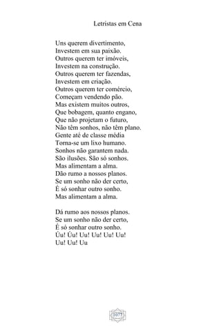 Letristas em Cena
1077
Uns querem divertimento,
Investem em sua paixão.
Outros querem ter imóveis,
Investem na construção.
Outros querem ter fazendas,
Investem em criação.
Outros querem ter comércio,
Começam vendendo pão.
Mas existem muitos outros,
Que bobagem, quanto engano,
Que não projetam o futuro,
Não têm sonhos, não têm plano.
Gente até de classe média
Torna-se um lixo humano.
Sonhos não garantem nada.
São ilusões. São só sonhos.
Mas alimentam a alma.
Dão rumo a nossos planos.
Se um sonho não der certo,
É só sonhar outro sonho.
Mas alimentam a alma.
Dá rumo aos nossos planos.
Se um sonho não der certo,
É só sonhar outro sonho.
Úu! Úu! Uu! Uu! Uu! Uu!
Uu! Uu! Uu
 
