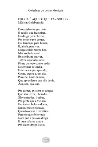 Coletânea de Letras Musicais
1078
DROGA É AQUILO QUE FAZ SOFRER
Música: Colaboração.
Droga não é o que mata.
É aquilo que faz sofrer.
Há droga para cheirar,
Pra beber e pra comer.
Há, também, para fumar,
E, ainda, para ver.
Droga é má: parece boa,
Mas só ilude você.
Existe droga pra ver,
Talvez você não sabia.
Filme ou jogo com o poder
De ensinar covardia.
Há criança que aprende,
Gosta, cresce e, um dia,
Percebe, tarde demais,
Que aprendeu o que não devia.
Áàa, ààa, ààa, ààa.
Pra comer, existem as drogas
Que são livres, liberadas.
São tentações, ilusões,
Pra gente que é viciada
Em tortas, bolos e doces,
Sanduíches e cocadas.
Quando obesa e diabética,
Percebe que foi errada.
Note que a palavra droga
É uma palavra usada
Pra dizer: droga ilícita,
 