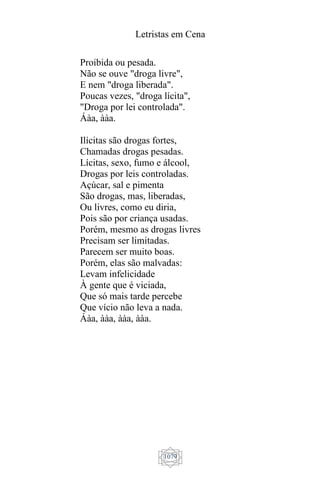 Letristas em Cena
1079
Proibida ou pesada.
Não se ouve "droga livre",
E nem "droga liberada".
Poucas vezes, "droga lícita",
"Droga por lei controlada".
Áàa, ààa.
Ilícitas são drogas fortes,
Chamadas drogas pesadas.
Lícitas, sexo, fumo e álcool,
Drogas por leis controladas.
Açúcar, sal e pimenta
São drogas, mas, liberadas,
Ou livres, como eu diria,
Pois são por criança usadas.
Porém, mesmo as drogas livres
Precisam ser limitadas.
Parecem ser muito boas.
Porém, elas são malvadas:
Levam infelicidade
À gente que é viciada,
Que só mais tarde percebe
Que vício não leva a nada.
Áàa, ààa, ààa, ààa.
 