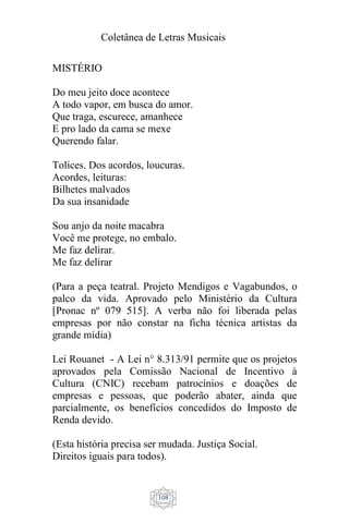 Coletânea de Letras Musicais
108
MISTÉRIO
Do meu jeito doce acontece
A todo vapor, em busca do amor.
Que traga, escurece, amanhece
E pro lado da cama se mexe
Querendo falar.
Tolices. Dos acordos, loucuras.
Acordes, leituras:
Bilhetes malvados
Da sua insanidade
Sou anjo da noite macabra
Você me protege, no embalo.
Me faz delirar.
Me faz delirar
(Para a peça teatral. Projeto Mendigos e Vagabundos, o
palco da vida. Aprovado pelo Ministério da Cultura
[Pronac nº 079 515]. A verba não foi liberada pelas
empresas por não constar na ficha técnica artistas da
grande mídia)
Lei Rouanet - A Lei n° 8.313/91 permite que os projetos
aprovados pela Comissão Nacional de Incentivo à
Cultura (CNIC) recebam patrocínios e doações de
empresas e pessoas, que poderão abater, ainda que
parcialmente, os benefícios concedidos do Imposto de
Renda devido.
(Esta história precisa ser mudada. Justiça Social.
Direitos iguais para todos).
 