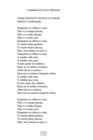 Coletânea de Letras Musicais
1082
ENQUANTO EU OLHAVA O MAR
Música: Colaboração.
Enquanto eu olhava o mar,
Não vi o tempo passar,
Não vi a tarde chegar,
Não vi a noite cair.
Enquanto eu olhava o mar,
Vi muita onda quebrar,
Vi muito barco passar,
Mas, meu futuro eu não vi.
Enquanto eu olhava o mar
A minha vida ruiu,
A minha casa caiu,
O meu amor foi embora.
Hoje eu só tenho a tristeza,
Além de ter a certeza
Que seu eu morrer ninguém chora.
A minha vida ruiu,
A minha casa caiu,
O meu amor foi embora.
Hoje eu só tenho a tristeza,
Além de ter a certeza
Que seu eu morrer ninguém chora.
Enquanto eu olhava o mar,
Não vi o tempo passar,
Não vi a tarde chegar,
Não vi a noite cair.
Enquanto eu olhava o mar,
Vi muita onda quebrar,
Vi muito barco passar,
Mas, meu futuro eu não vi.
 