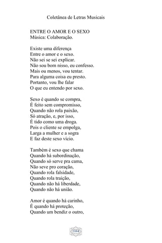 Coletânea de Letras Musicais
1084
ENTRE O AMOR E O SEXO
Música: Colaboração.
Existe uma diferença
Entre o amor e o sexo.
Não sei se sei explicar.
Não sou bom nisso, eu confesso.
Mais ou menos, vou tentar.
Para alguma coisa eu presto.
Portanto, vou lhe falar
O que eu entendo por sexo.
Sexo é quando se compra,
É feito sem compromisso,
Quando não rola paixão,
Só atração, e, por isso,
É tido como uma droga.
Pois o cliente se empolga,
Larga a mulher e a sogra
E faz deste sexo vício.
Também é sexo que chama
Quando há subordinação,
Quando só serve pra cama,
Não seve pro coração,
Quando rola falsidade,
Quando rola traição,
Quando não há liberdade,
Quando não há união.
Amor é quando há carinho,
É quando há proteção,
Quando um bendiz o outro,
 