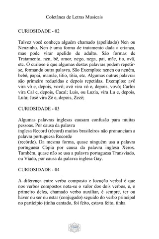 Coletânea de Letras Musicais
1088
CURIOSIDADE - 02
Talvez você conheça alguém chamado (apelidado) Nen ou
Nenzinho. Nen é uma forma de tratamento dada a criança,
mas pode virar apelido de adulto. São formas de
Tratamento, nen, bê, amor, nego, nega, pai, mãe, tio, avô,
etc. O curioso é que algumas destas palavras podem repetir-
se, formando outra palavra. São Exemplos: nenen ou neném,
bebê, papai, mamãe, titio, titia, etc. Algumas outras palavras
são primeiro reduzidas e depois repetidas. Exemplos: avô
vira vô e, depois, vovô; avó vira vó e, depois, vovó; Carlos
vira Cal e, depois, Cacal; Luis, ou Luzia, vira Lu e, depois,
Lulu; José vira Zé e, depois, Zezé;
CURIOSIDADE - 03
Algumas palavras inglesas causam confusão para muitas
pessoas. Por causa da palavra
inglesa Record (récord) muitos brasileiros não pronunciam a
palavra portuguesa Recorde
(recórde). Da mesma forma, quase ninguém usa a palavra
portuguesa Cópia por causa da palavra inglesa Xerox.
Também, quase não se usa a palavra portuguesa Transviado,
ou Viado, por causa da palavra inglesa Gay.
CURIOSIDADE - 04
A diferença entre verbo composto e locução verbal é que
nos verbos compostos nota-se o valor dos dois verbos, e, o
primeiro deles, chamado verbo auxiliar, é sempre, ter ou
haver ou ser ou estar (conjugado) seguido do verbo principal
no particípio (tinha cantado, foi feito, estava feito, tinha
 