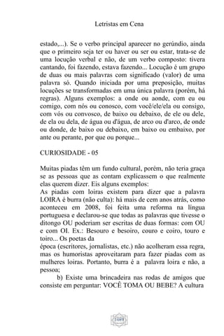 Letristas em Cena
1089
estado,...). Se o verbo principal aparecer no gerúndio, ainda
que o primeiro seja ter ou haver ou ser ou estar, trata-se de
uma locução verbal e não, de um verbo composto: tivera
cantando, foi fazendo, estava fazendo... Locução é um grupo
de duas ou mais palavras com significado (valor) de uma
palavra só. Quando iniciada por uma preposição, muitas
locuções se transformadas em uma única palavra (porém, há
regras). Alguns exemplos: a onde ou aonde, com eu ou
comigo, com nós ou conosco, com você/ele/ela ou consigo,
com vós ou convosco, de baixo ou debaixo, de ele ou dele,
de ela ou dela, de água ou d'água, de arco ou d'arco, de onde
ou donde, de baixo ou debaixo, em baixo ou embaixo, por
ante ou perante, por que ou porque...
CURIOSIDADE - 05
Muitas piadas têm um fundo cultural, porém, não teria graça
se as pessoas que as contam explicassem o que realmente
elas querem dizer. Eis alguns exemplos:
As piadas com loiras existem para dizer que a palavra
LOIRA é burra (não culta): há mais de cem anos atrás, como
aconteceu em 2008, foi feita uma reforma na língua
portuguesa e declarou-se que todas as palavras que tivesse o
ditongo OU poderiam ser escritas de duas formas: com OU
e com OI. Ex.: Besouro e besoiro, couro e coiro, touro e
toiro... Os poetas da
época (escritores, jornalistas, etc.) não acolheram essa regra,
mas os humoristas aproveitaram para fazer piadas com as
mulheres loiras. Portanto, burra é a palavra loira e não, a
pessoa;
b) Existe uma brincadeira nas rodas de amigos que
consiste em perguntar: VOCÊ TOMA OU BEBE? A cultura
 