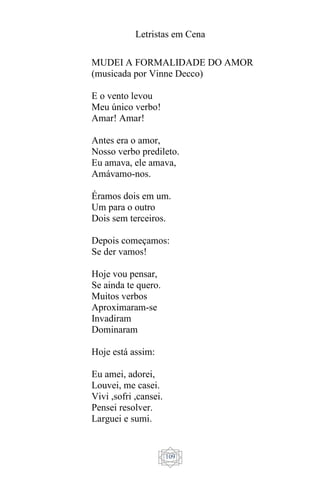 Letristas em Cena
109
MUDEI A FORMALIDADE DO AMOR
(musicada por Vinne Decco)
E o vento levou
Meu único verbo!
Amar! Amar!
Antes era o amor,
Nosso verbo predileto.
Eu amava, ele amava,
Amávamo-nos.
Éramos dois em um.
Um para o outro
Dois sem terceiros.
Depois começamos:
Se der vamos!
Hoje vou pensar,
Se ainda te quero.
Muitos verbos
Aproximaram-se
Invadiram
Dominaram
Hoje está assim:
Eu amei, adorei,
Louvei, me casei.
Vivi ,sofri ,cansei.
Pensei resolver.
Larguei e sumi.
 